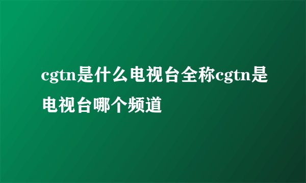 cgtn是什么电视台全称cgtn是电视台哪个频道