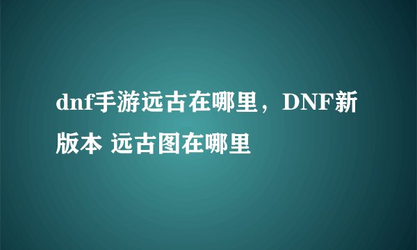dnf手游远古在哪里，DNF新版本 远古图在哪里