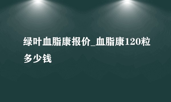绿叶血脂康报价_血脂康120粒多少钱