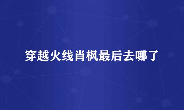 穿越火线肖枫最后去哪了