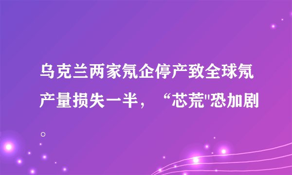 乌克兰两家氖企停产致全球氖产量损失一半，“芯荒