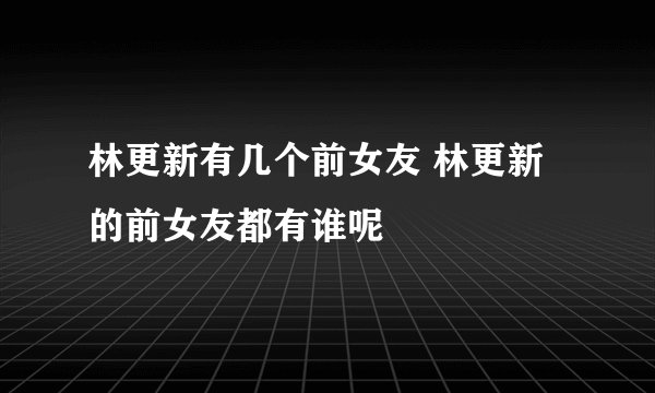 林更新有几个前女友 林更新的前女友都有谁呢