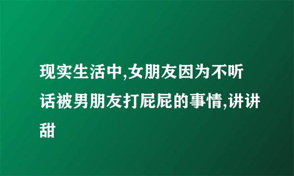 现实生活中,女朋友因为不听话被男朋友打屁屁的事情,讲讲甜