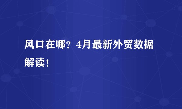 风口在哪？4月最新外贸数据解读！
