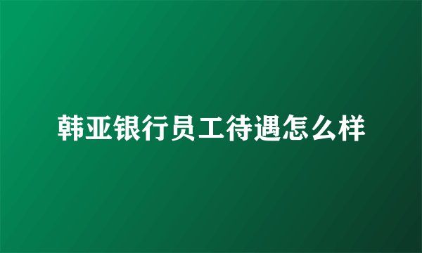 韩亚银行员工待遇怎么样