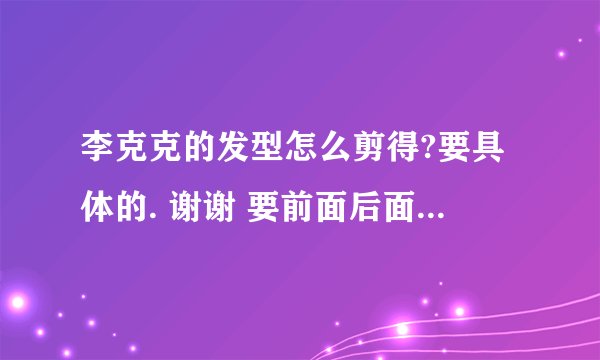 李克克的发型怎么剪得?要具体的. 谢谢 要前面后面两边怎么剪,,详细的.