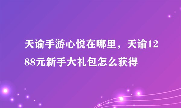 天谕手游心悦在哪里，天谕1288元新手大礼包怎么获得