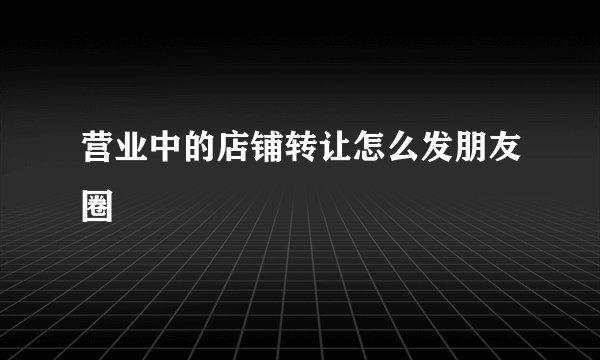 营业中的店铺转让怎么发朋友圈
