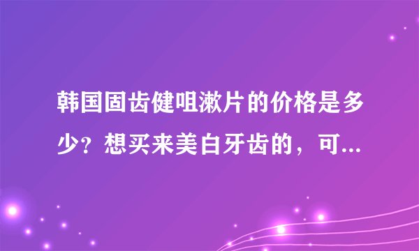 韩国固齿健咀漱片的价格是多少？想买来美白牙齿的，可是在网上看了很多，价钱差别很大，怕买到假货。