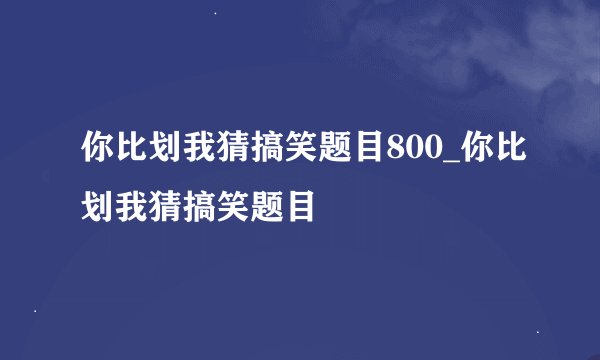 你比划我猜搞笑题目800_你比划我猜搞笑题目