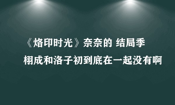 《烙印时光》奈奈的 结局季栩成和洛子初到底在一起没有啊