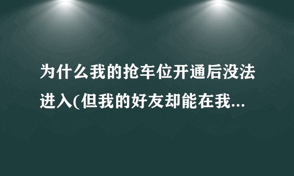 为什么我的抢车位开通后没法进入(但我的好友却能在我的车位里停车)