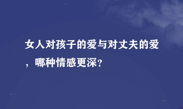 女人对孩子的爱与对丈夫的爱，哪种情感更深？
