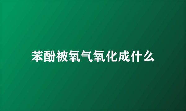 苯酚被氧气氧化成什么