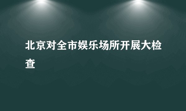 北京对全市娱乐场所开展大检查