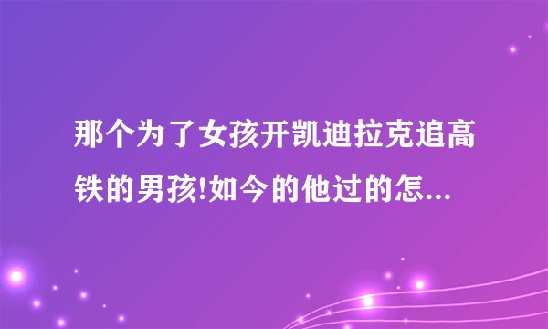 那个为了女孩开凯迪拉克追高铁的男孩!如今的他过的怎么样了?