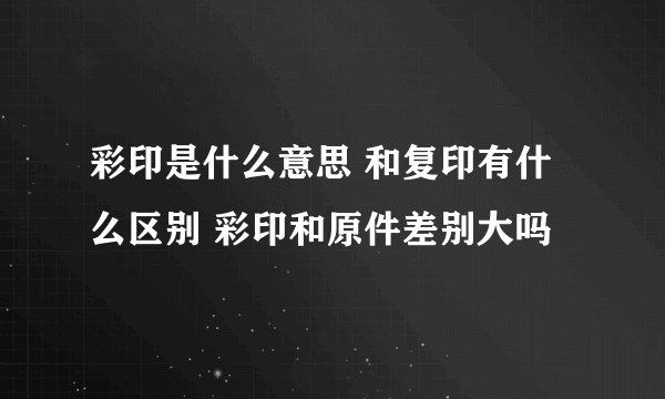 彩印是什么意思 和复印有什么区别 彩印和原件差别大吗