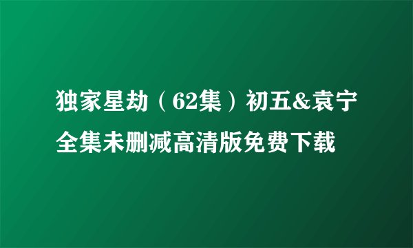 独家星劫（62集）初五&袁宁全集未删减高清版免费下载
