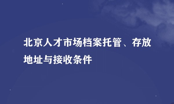 北京人才市场档案托管、存放地址与接收条件