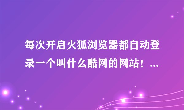 每次开启火狐浏览器都自动登录一个叫什么酷网的网站！！求助！！