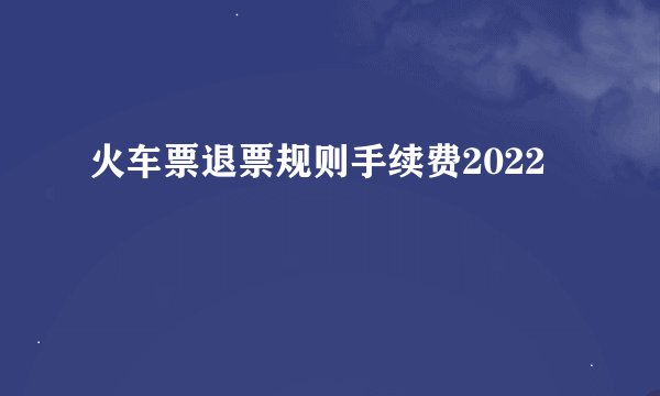 火车票退票规则手续费2022