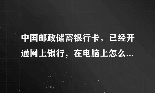 中国邮政储蓄银行卡，已经开通网上银行，在电脑上怎么激活啊？