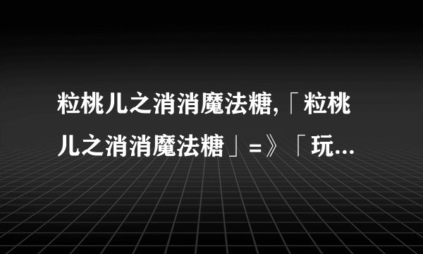 粒桃儿之消消魔法糖,「粒桃儿之消消魔法糖」=》「玩味消除魔法：粒桃儿的糖果奇幻」