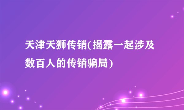 天津天狮传销(揭露一起涉及数百人的传销骗局)