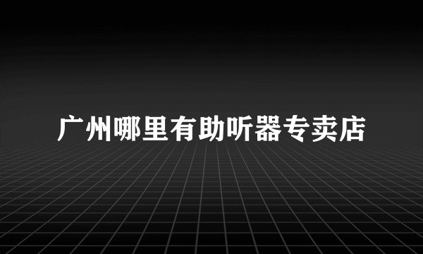 广州哪里有助听器专卖店
