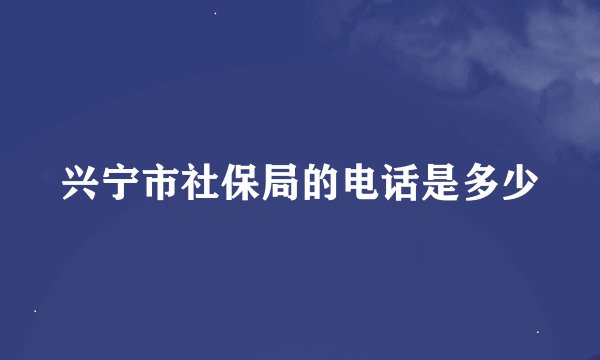 兴宁市社保局的电话是多少