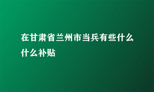 在甘肃省兰州市当兵有些什么什么补贴