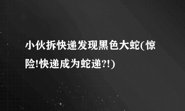 小伙拆快递发现黑色大蛇(惊险!快递成为蛇递?!)