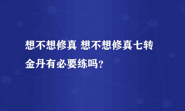 想不想修真 想不想修真七转金丹有必要练吗？