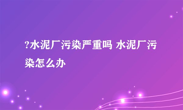 ?水泥厂污染严重吗 水泥厂污染怎么办