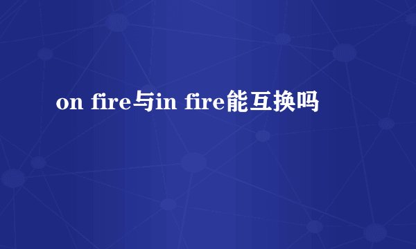 on fire与in fire能互换吗