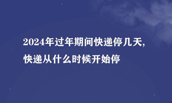2024年过年期间快递停几天,快递从什么时候开始停
