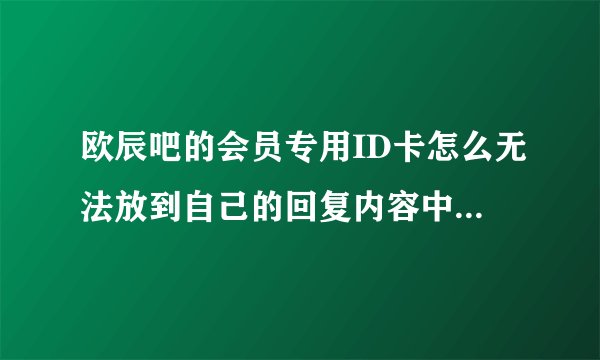 欧辰吧的会员专用ID卡怎么无法放到自己的回复内容中？！急！！！！！