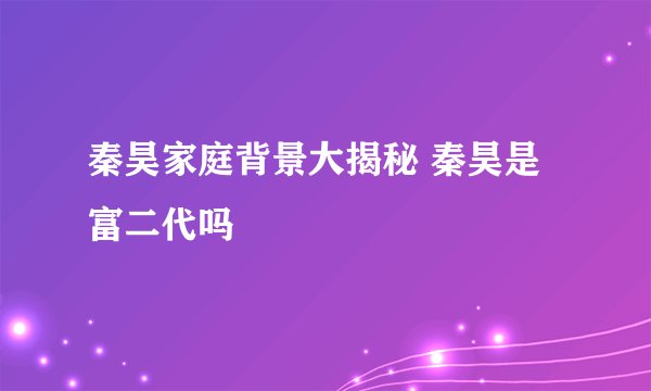 秦昊家庭背景大揭秘 秦昊是富二代吗