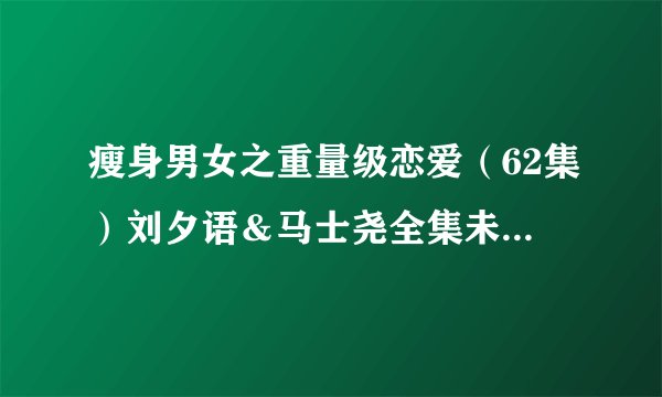 瘦身男女之重量级恋爱（62集）刘夕语＆马士尧全集未删减高清版免费下载