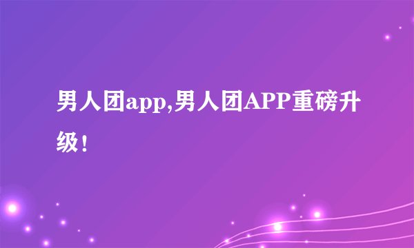 男人团app,男人团APP重磅升级！