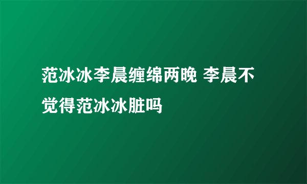 范冰冰李晨缠绵两晚 李晨不觉得范冰冰脏吗
