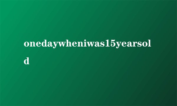 onedaywheniwas15yearsold