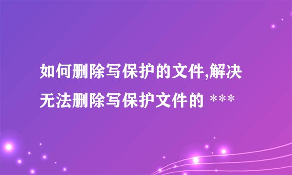 如何删除写保护的文件,解决无法删除写保护文件的 ***