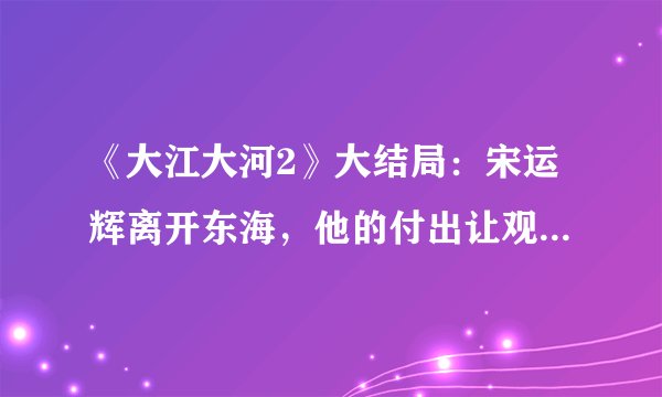 《大江大河2》大结局：宋运辉离开东海，他的付出让观众意难平