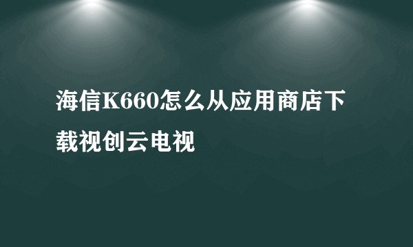 海信K660怎么从应用商店下载视创云电视