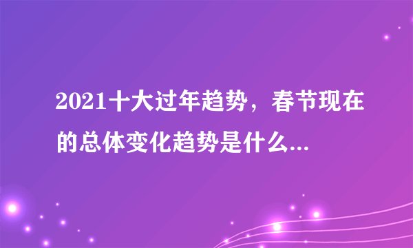 2021十大过年趋势，春节现在的总体变化趋势是什么为什么会出现如此的变化初一课文