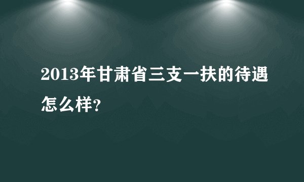 2013年甘肃省三支一扶的待遇怎么样？