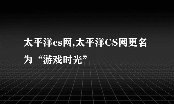 太平洋cs网,太平洋CS网更名为“游戏时光”