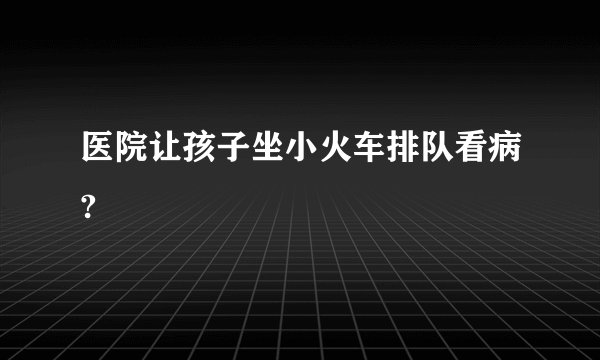 医院让孩子坐小火车排队看病?