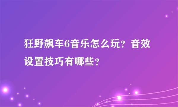 狂野飙车6音乐怎么玩？音效设置技巧有哪些？
